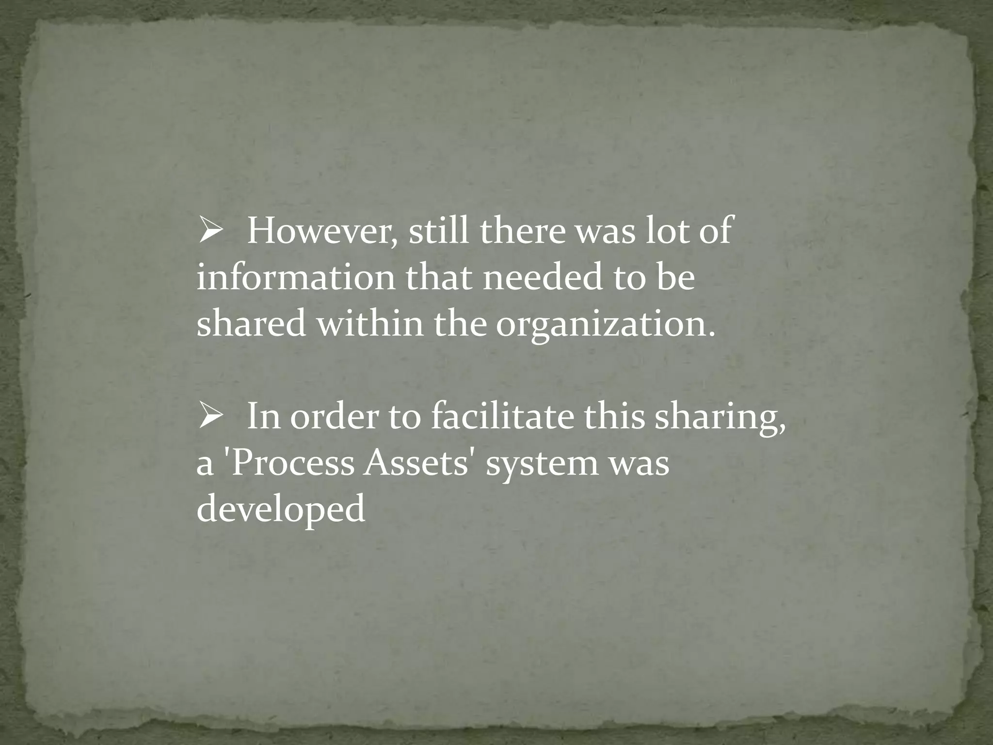  However, still there was lot of
information that needed to be
shared within the organization.
 In order to facilitate this sharing,
a 'Process Assets' system was
developed
 