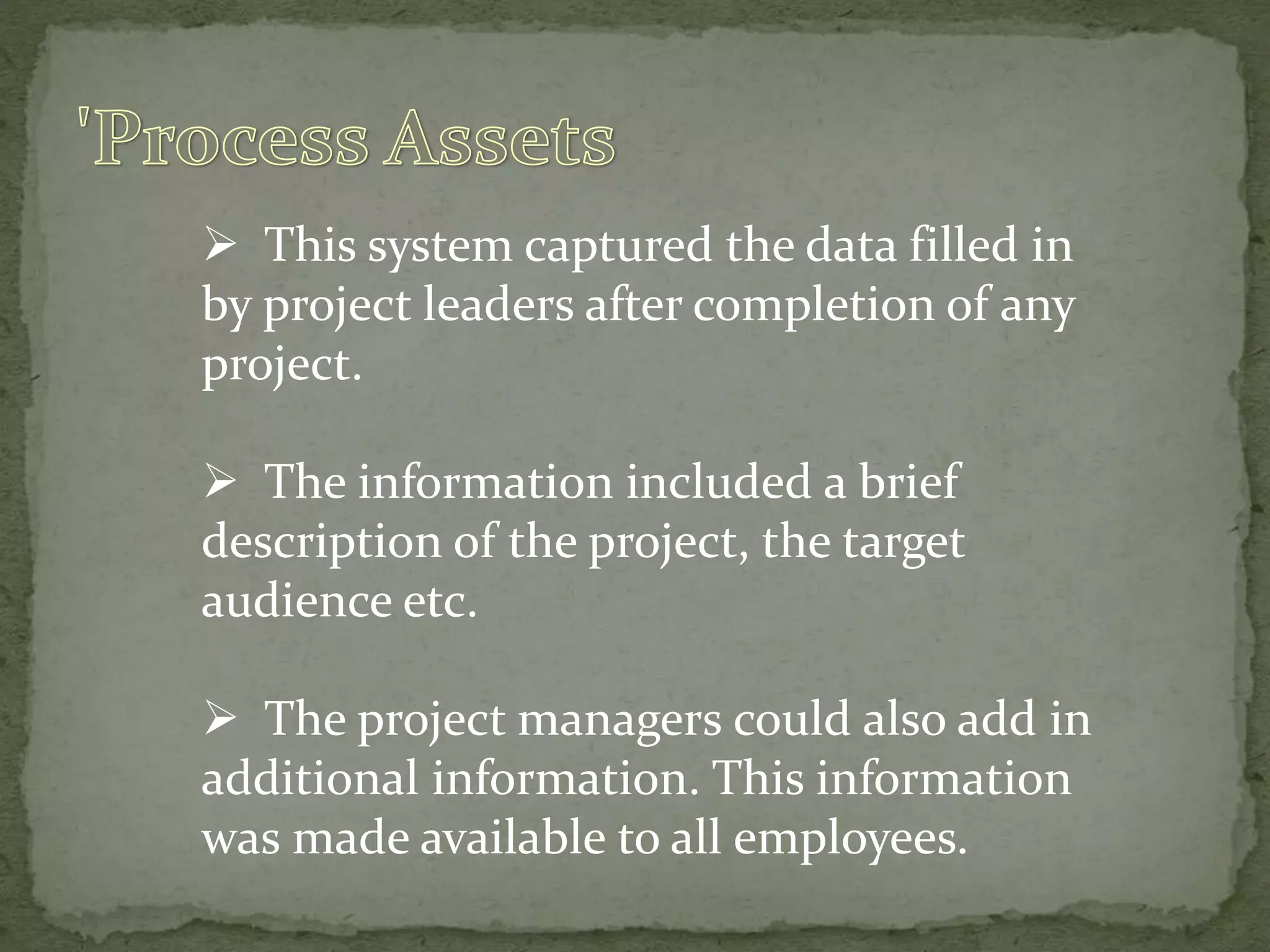  This system captured the data filled in
by project leaders after completion of any
project.
 The information included a brief
description of the project, the target
audience etc.
 The project managers could also add in
additional information. This information
was made available to all employees.
 