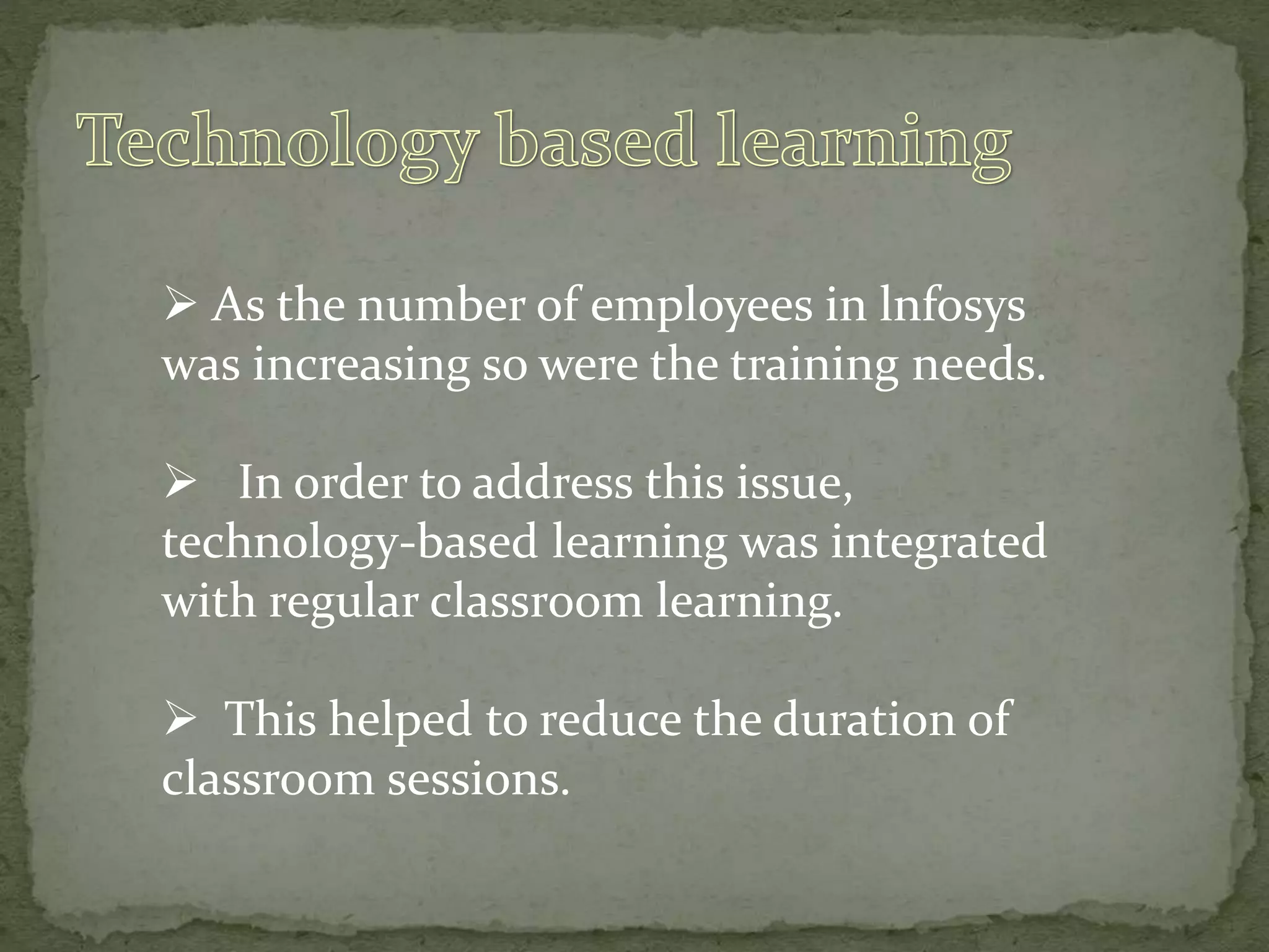  As the number of employees in lnfosys
was increasing so were the training needs.
 In order to address this issue,
technology-based learning was integrated
with regular classroom learning.
 This helped to reduce the duration of
classroom sessions.
 