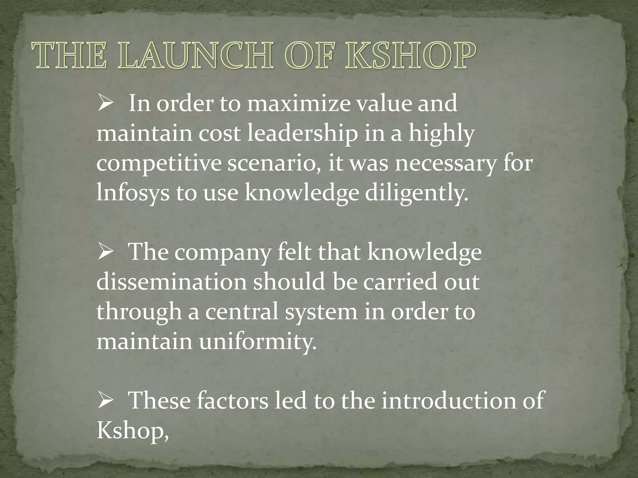  In order to maximize value and
maintain cost leadership in a highly
competitive scenario, it was necessary for
lnfosys to use knowledge diligently.
 The company felt that knowledge
dissemination should be carried out
through a central system in order to
maintain uniformity.
 These factors led to the introduction of
Kshop,
 