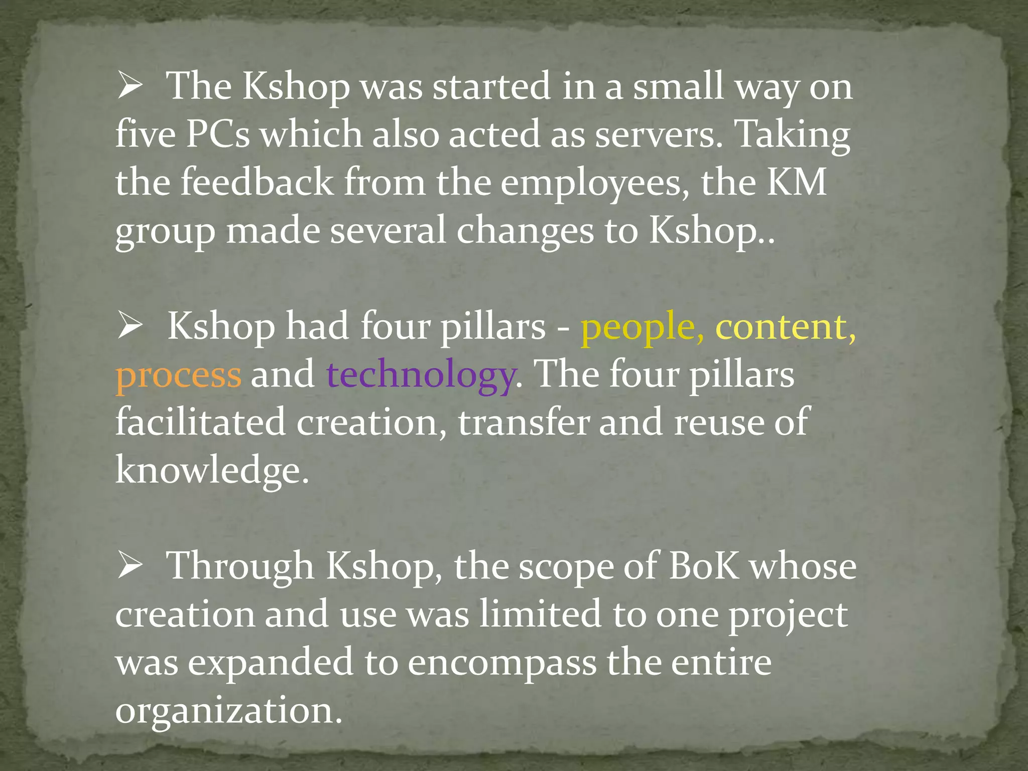  The Kshop was started in a small way on
five PCs which also acted as servers. Taking
the feedback from the employees, the KM
group made several changes to Kshop..
 Kshop had four pillars - people, content,
process and technology. The four pillars
facilitated creation, transfer and reuse of
knowledge.
 Through Kshop, the scope of BoK whose
creation and use was limited to one project
was expanded to encompass the entire
organization.
 