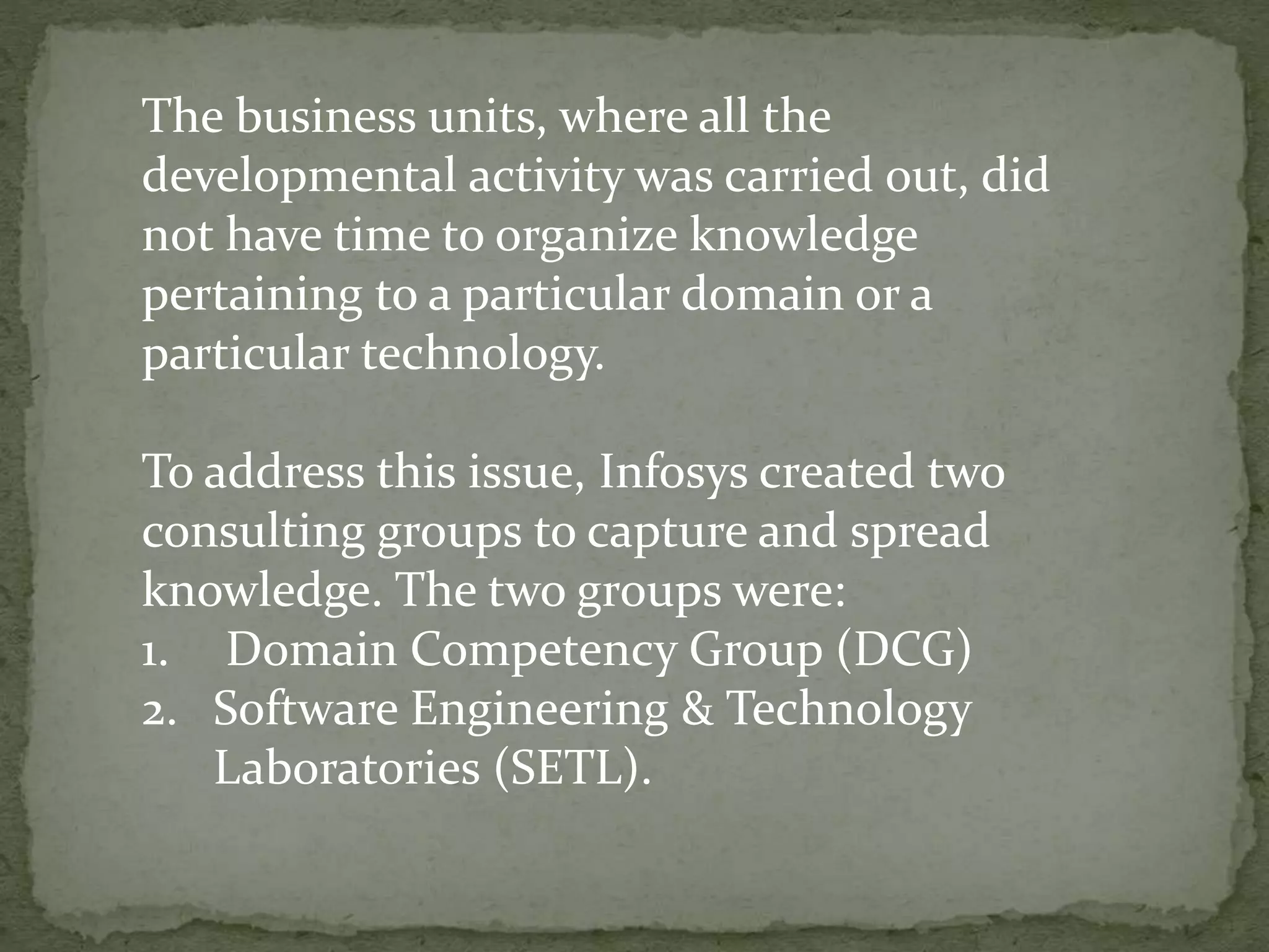 The business units, where all the
developmental activity was carried out, did
not have time to organize knowledge
pertaining to a particular domain or a
particular technology.
To address this issue, Infosys created two
consulting groups to capture and spread
knowledge. The two groups were:
1. Domain Competency Group (DCG)
2. Software Engineering & Technology
Laboratories (SETL).
 