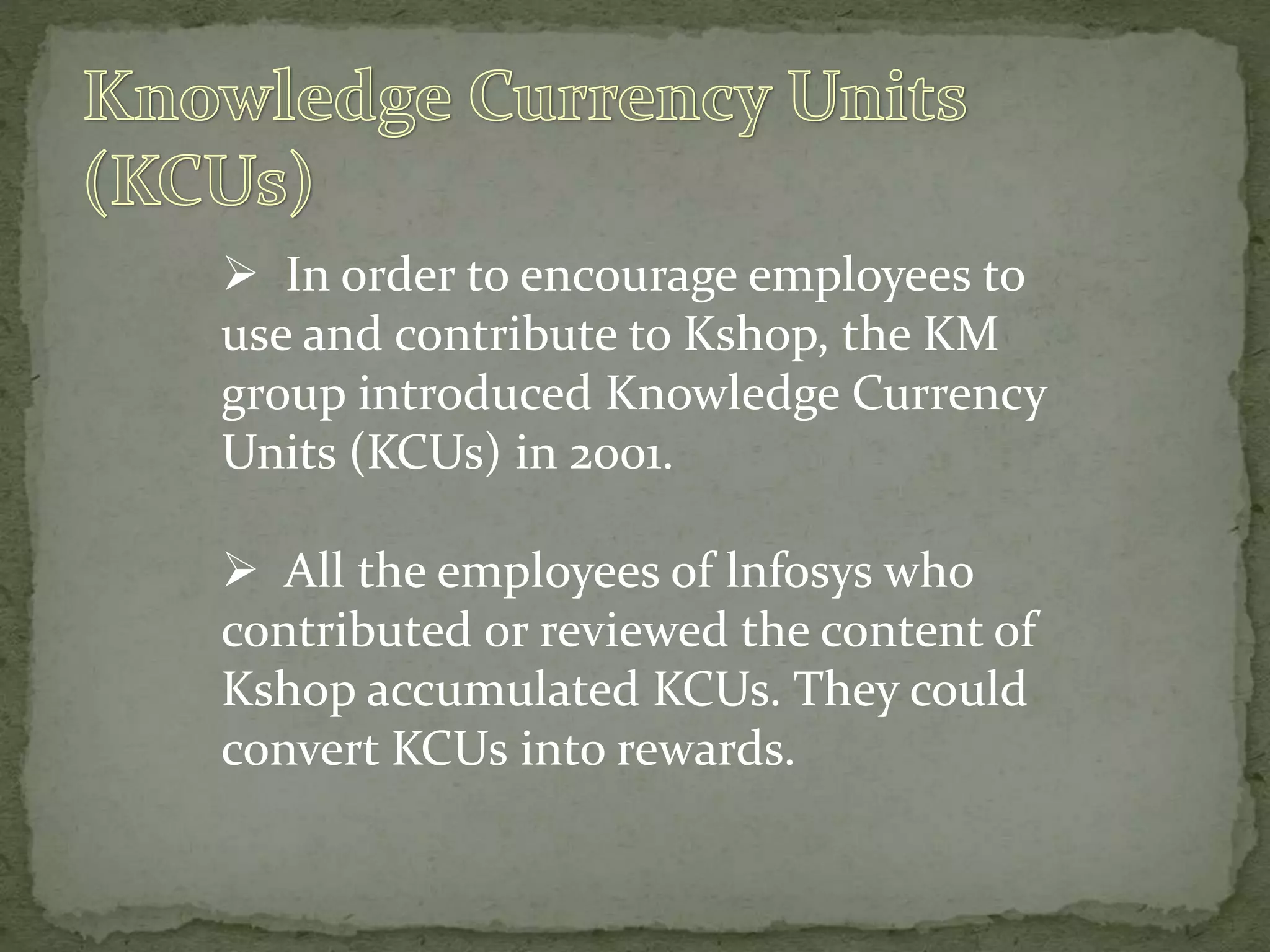  In order to encourage employees to
use and contribute to Kshop, the KM
group introduced Knowledge Currency
Units (KCUs) in 2001.
 All the employees of lnfosys who
contributed or reviewed the content of
Kshop accumulated KCUs. They could
convert KCUs into rewards.
 