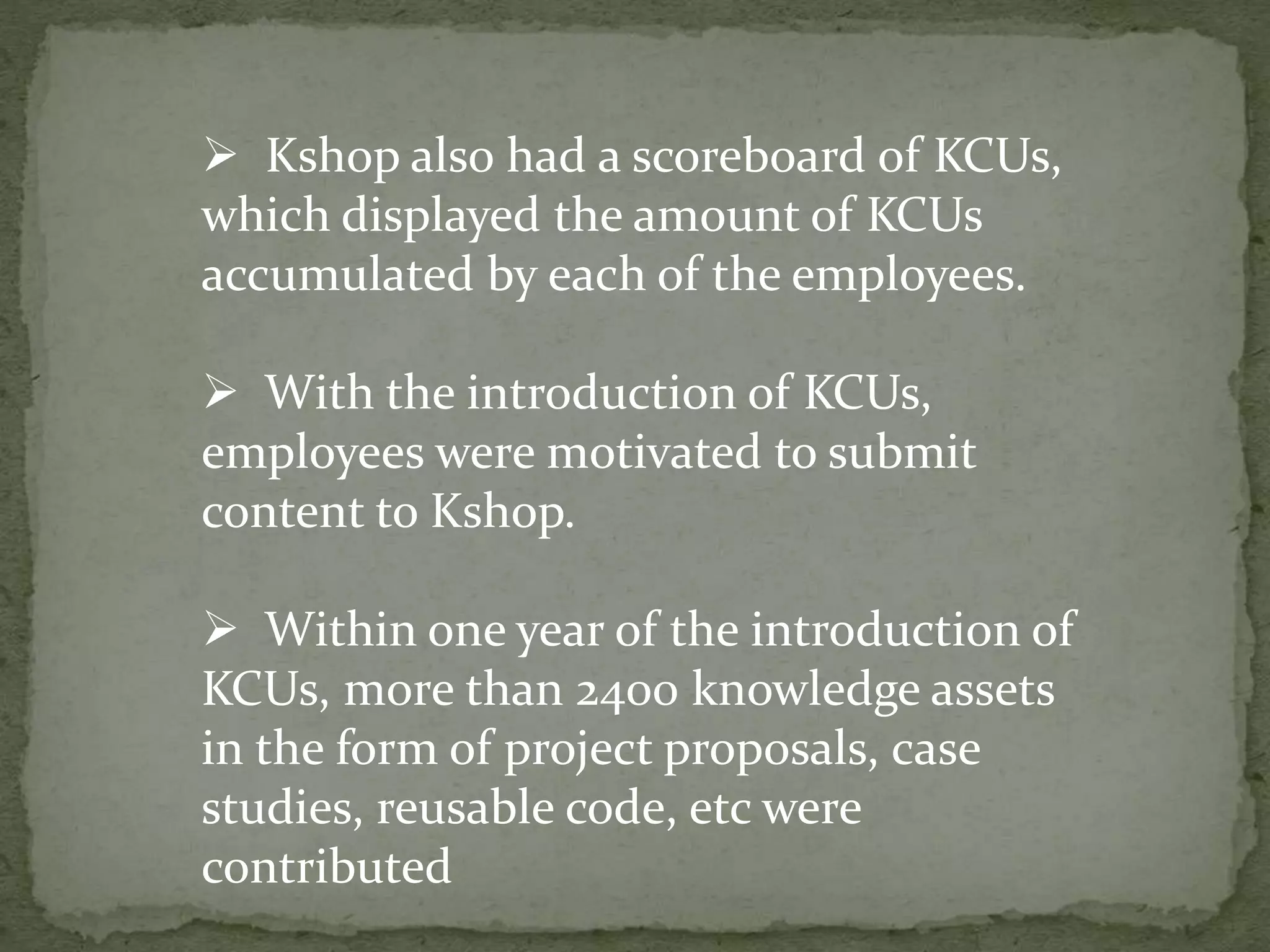  Kshop also had a scoreboard of KCUs,
which displayed the amount of KCUs
accumulated by each of the employees.
 With the introduction of KCUs,
employees were motivated to submit
content to Kshop.
 Within one year of the introduction of
KCUs, more than 2400 knowledge assets
in the form of project proposals, case
studies, reusable code, etc were
contributed
 