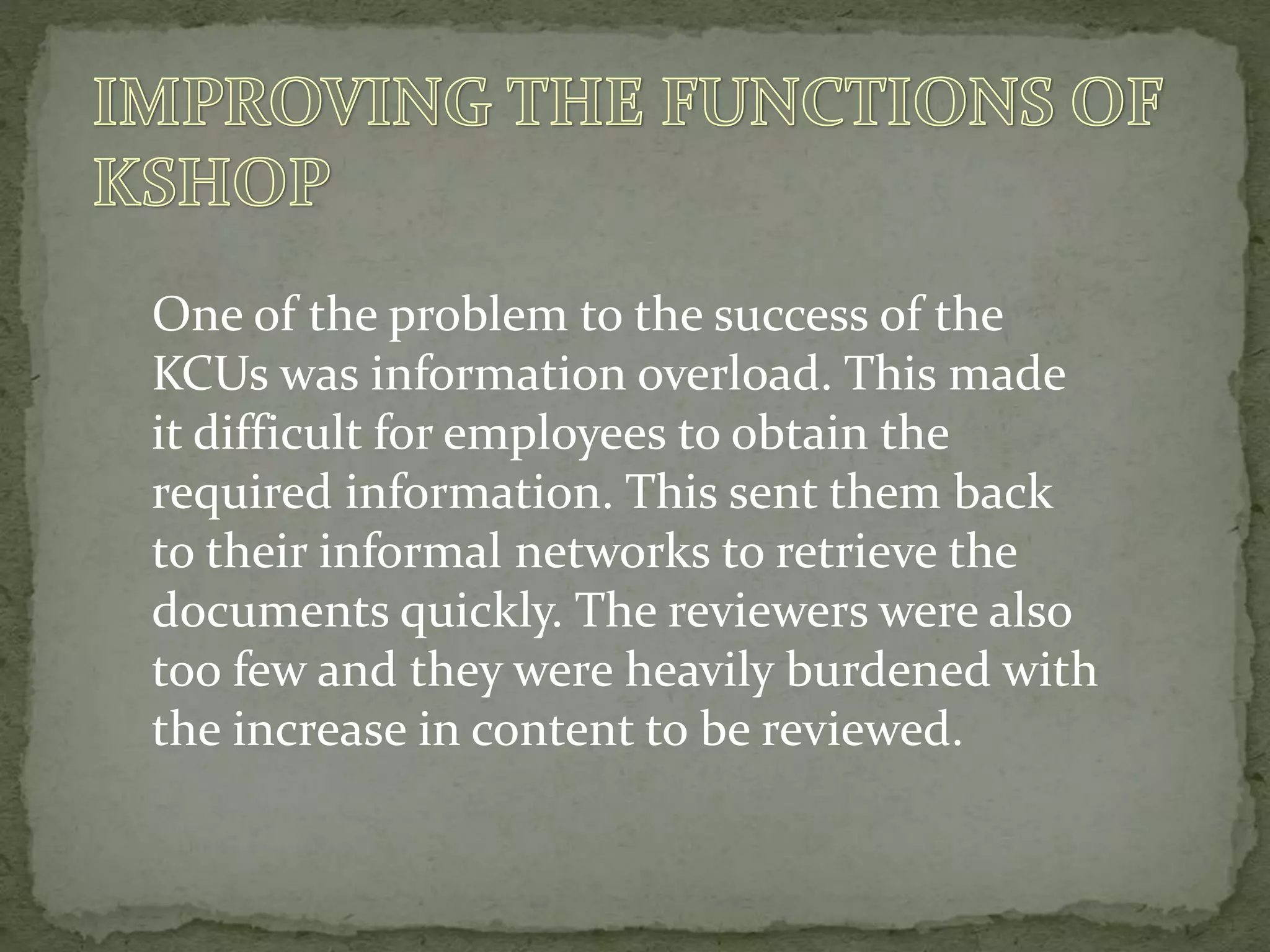 One of the problem to the success of the
KCUs was information overload. This made
it difficult for employees to obtain the
required information. This sent them back
to their informal networks to retrieve the
documents quickly. The reviewers were also
too few and they were heavily burdened with
the increase in content to be reviewed.
 