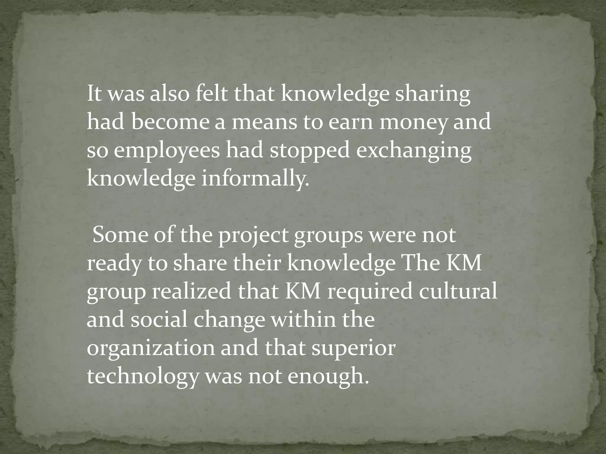 It was also felt that knowledge sharing
had become a means to earn money and
so employees had stopped exchanging
knowledge informally.
Some of the project groups were not
ready to share their knowledge The KM
group realized that KM required cultural
and social change within the
organization and that superior
technology was not enough.
 