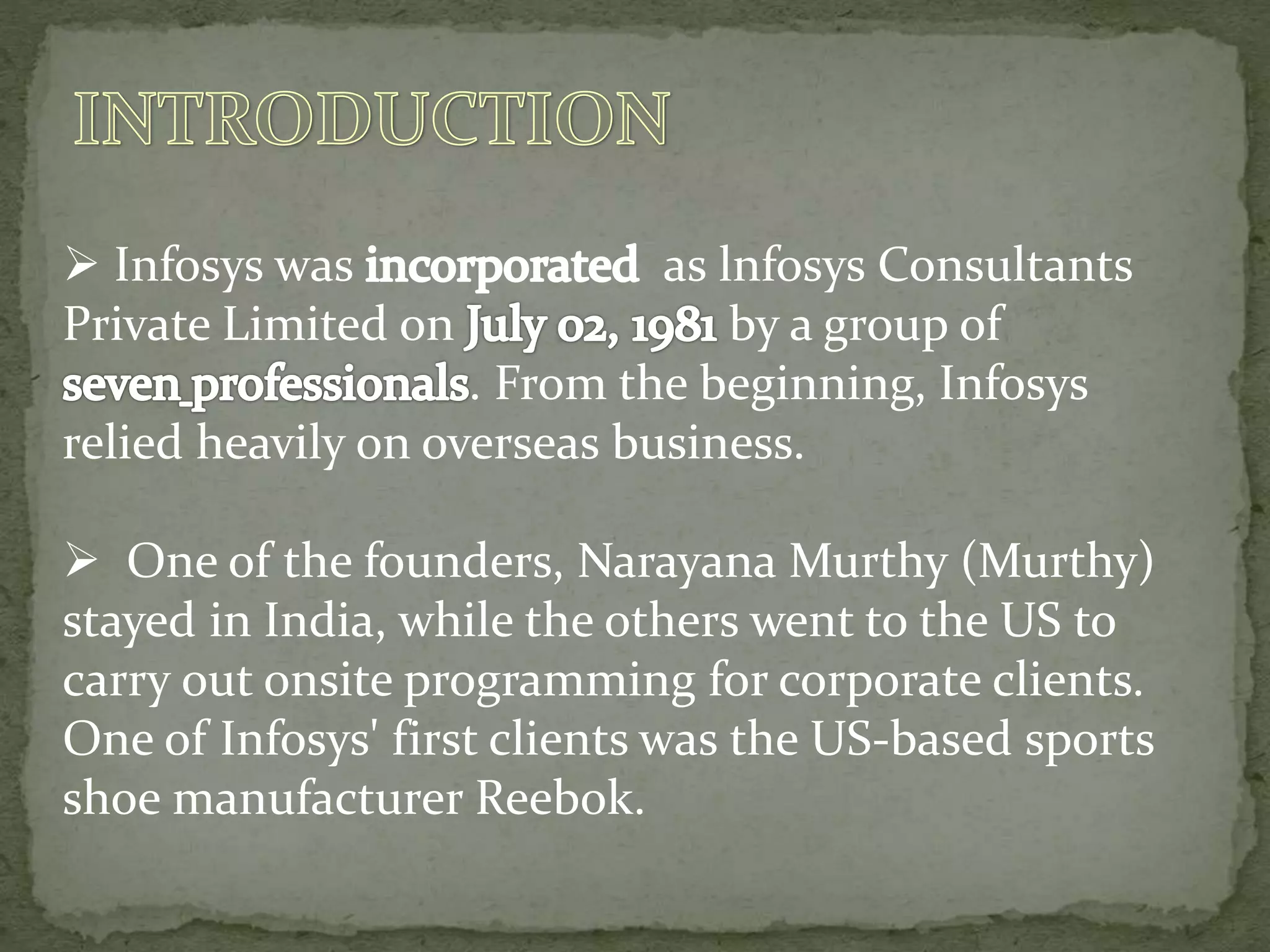  Infosys was as lnfosys Consultants
Private Limited on by a group of
. From the beginning, Infosys
relied heavily on overseas business.
 One of the founders, Narayana Murthy (Murthy)
stayed in India, while the others went to the US to
carry out onsite programming for corporate clients.
One of Infosys' first clients was the US-based sports
shoe manufacturer Reebok.
 
