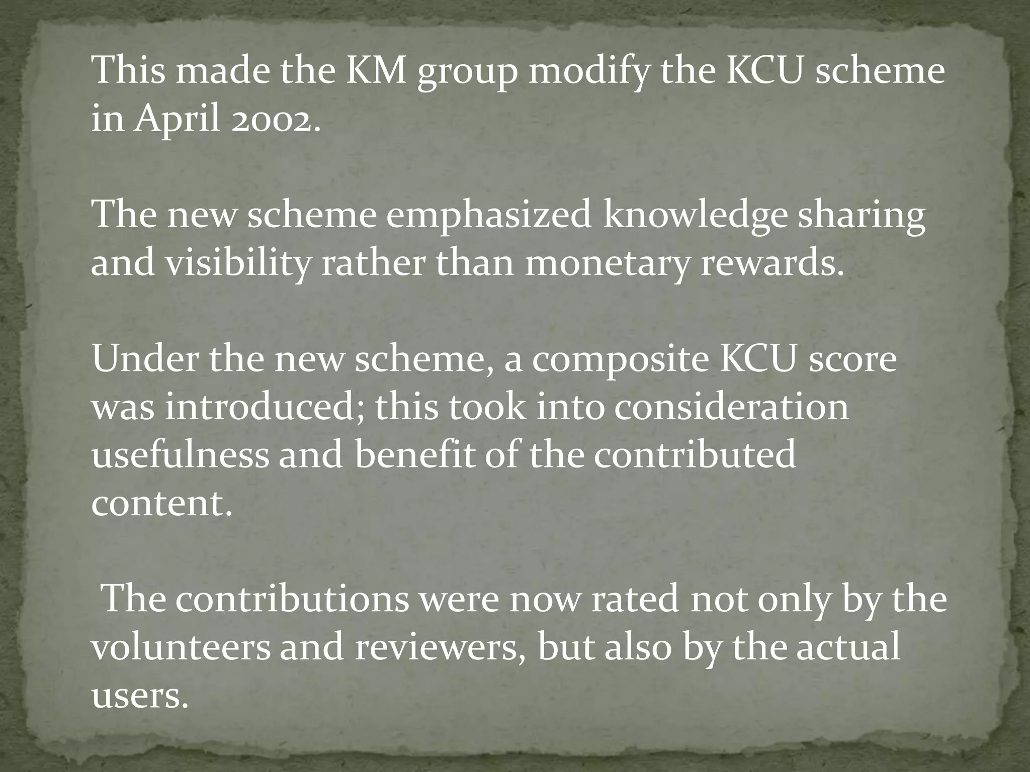 This made the KM group modify the KCU scheme
in April 2002.
The new scheme emphasized knowledge sharing
and visibility rather than monetary rewards.
Under the new scheme, a composite KCU score
was introduced; this took into consideration
usefulness and benefit of the contributed
content.
The contributions were now rated not only by the
volunteers and reviewers, but also by the actual
users.
 