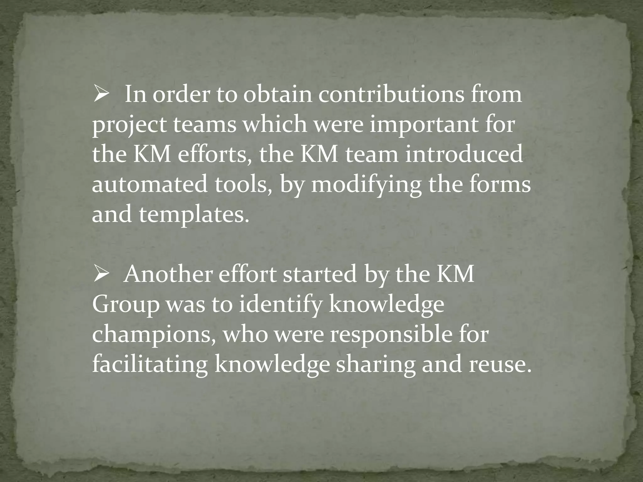  In order to obtain contributions from
project teams which were important for
the KM efforts, the KM team introduced
automated tools, by modifying the forms
and templates.
 Another effort started by the KM
Group was to identify knowledge
champions, who were responsible for
facilitating knowledge sharing and reuse.
 