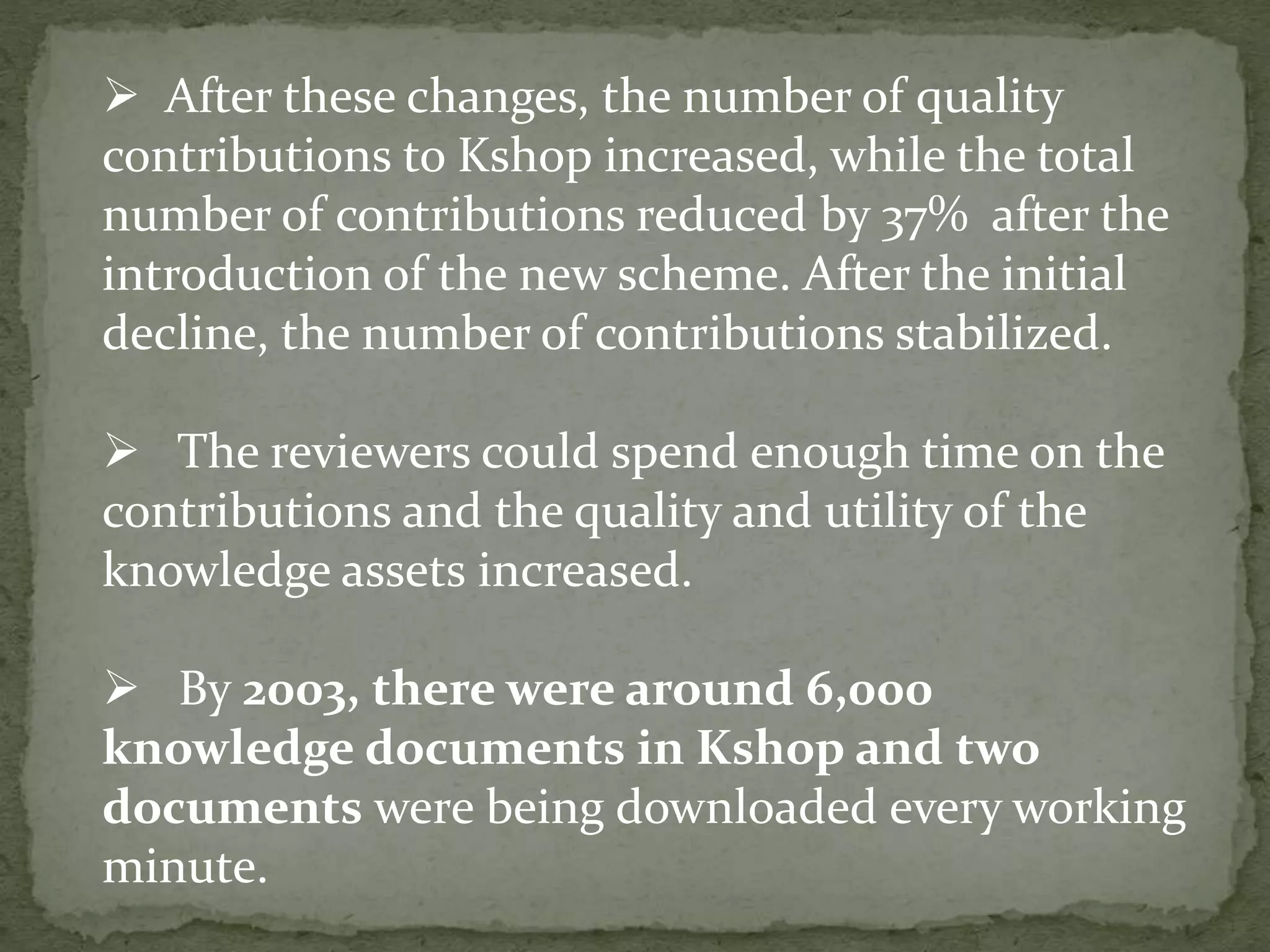  After these changes, the number of quality
contributions to Kshop increased, while the total
number of contributions reduced by 37% after the
introduction of the new scheme. After the initial
decline, the number of contributions stabilized.
 The reviewers could spend enough time on the
contributions and the quality and utility of the
knowledge assets increased.
 By 2003, there were around 6,000
knowledge documents in Kshop and two
documents were being downloaded every working
minute.
 