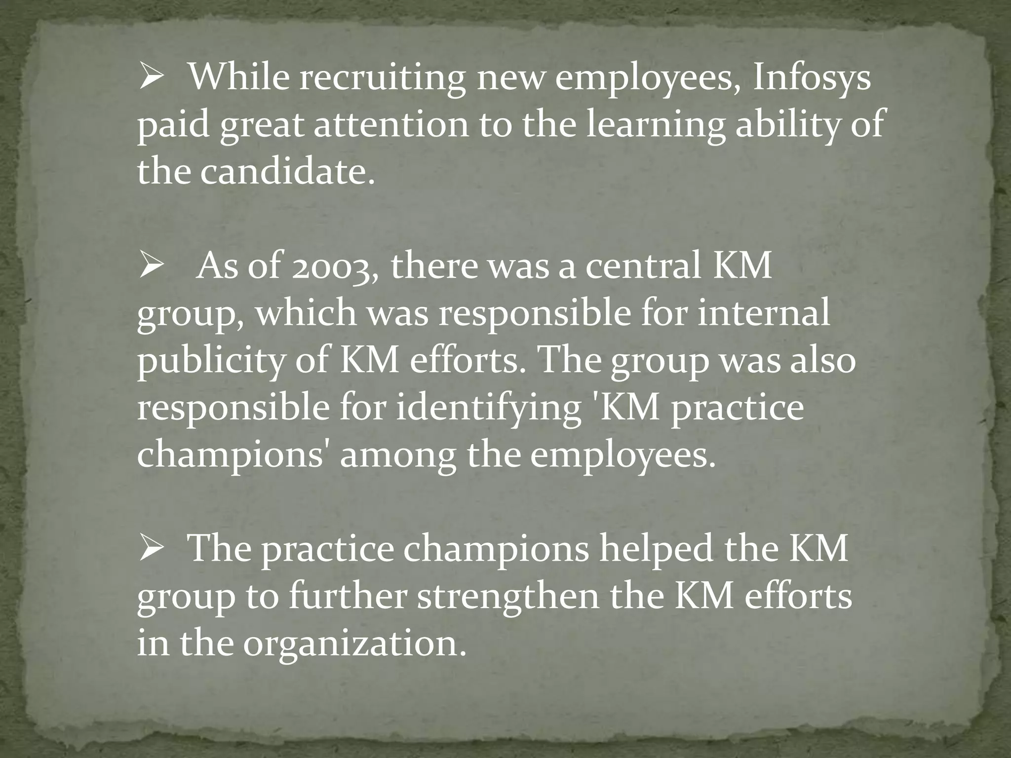  While recruiting new employees, Infosys
paid great attention to the learning ability of
the candidate.
 As of 2003, there was a central KM
group, which was responsible for internal
publicity of KM efforts. The group was also
responsible for identifying 'KM practice
champions' among the employees.
 The practice champions helped the KM
group to further strengthen the KM efforts
in the organization.
 