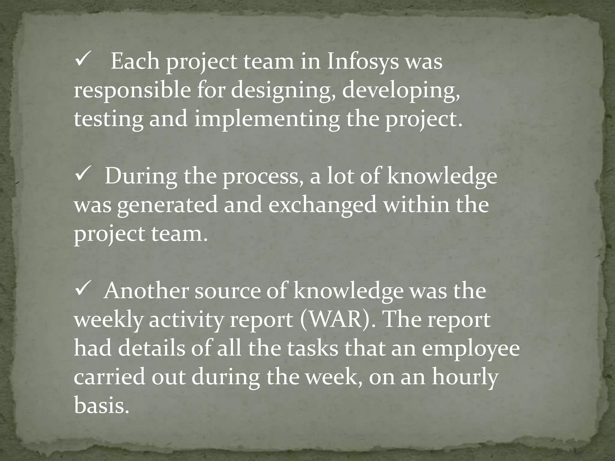 Each project team in Infosys was
responsible for designing, developing,
testing and implementing the project.
 During the process, a lot of knowledge
was generated and exchanged within the
project team.
 Another source of knowledge was the
weekly activity report (WAR). The report
had details of all the tasks that an employee
carried out during the week, on an hourly
basis.
 