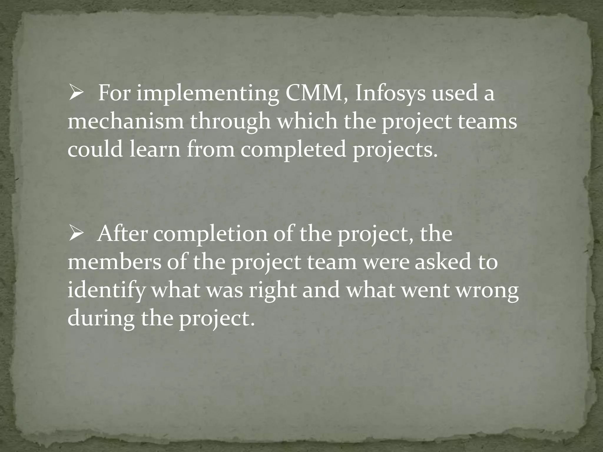  For implementing CMM, Infosys used a
mechanism through which the project teams
could learn from completed projects.
 After completion of the project, the
members of the project team were asked to
identify what was right and what went wrong
during the project.
 