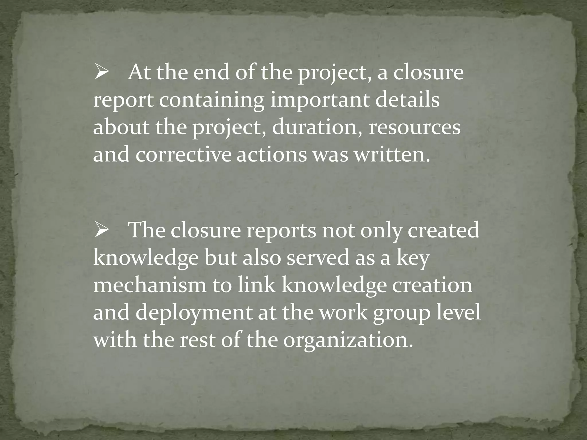  The closure reports not only created
knowledge but also served as a key
mechanism to link knowledge creation
and deployment at the work group level
with the rest of the organization.
 At the end of the project, a closure
report containing important details
about the project, duration, resources
and corrective actions was written.
 