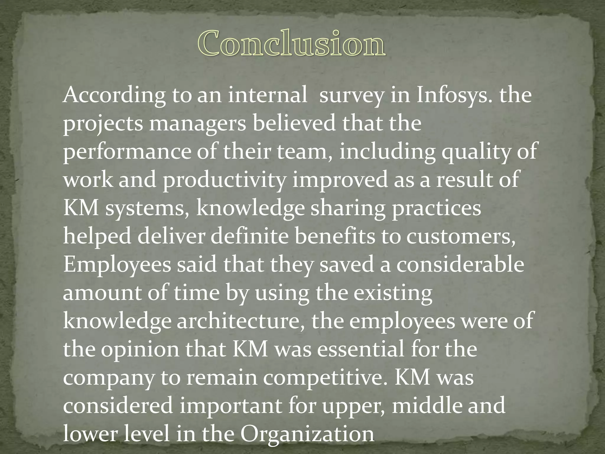 According to an internal survey in Infosys. the
projects managers believed that the
performance of their team, including quality of
work and productivity improved as a result of
KM systems, knowledge sharing practices
helped deliver definite benefits to customers,
Employees said that they saved a considerable
amount of time by using the existing
knowledge architecture, the employees were of
the opinion that KM was essential for the
company to remain competitive. KM was
considered important for upper, middle and
lower level in the Organization
 