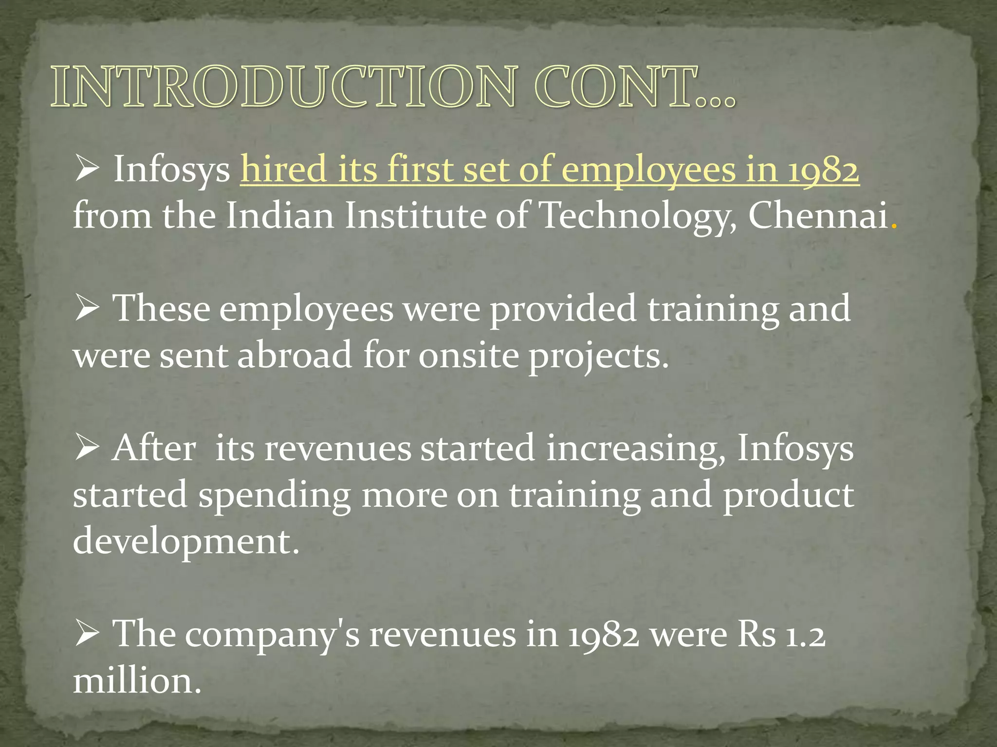  Infosys hired its first set of employees in 1982
from the Indian Institute of Technology, Chennai.
 These employees were provided training and
were sent abroad for onsite projects.
 After its revenues started increasing, Infosys
started spending more on training and product
development.
 The company's revenues in 1982 were Rs 1.2
million.
 