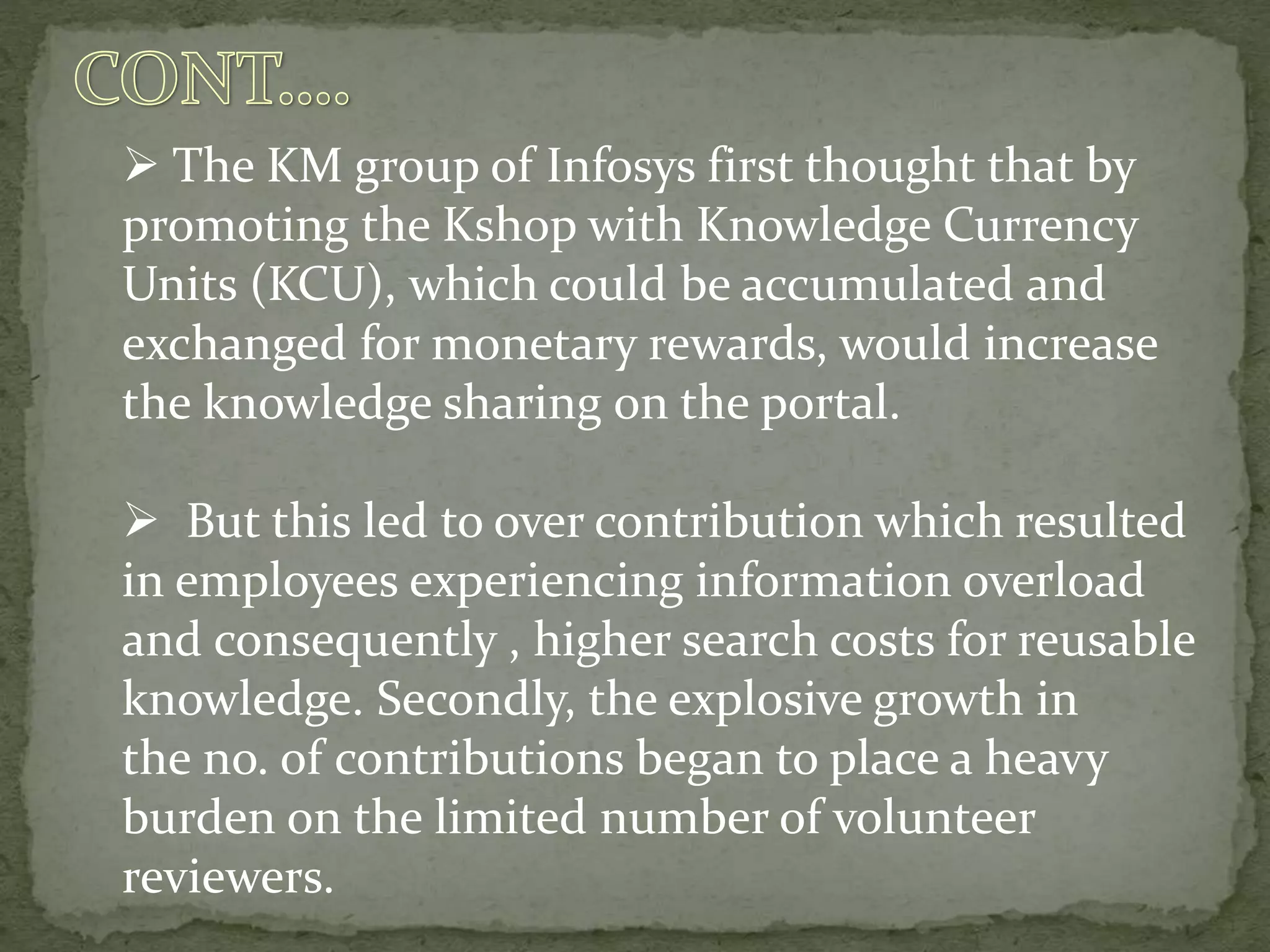 The KM group of Infosys first thought that by
promoting the Kshop with Knowledge Currency
Units (KCU), which could be accumulated and
exchanged for monetary rewards, would increase
the knowledge sharing on the portal.
 But this led to over contribution which resulted
in employees experiencing information overload
and consequently , higher search costs for reusable
knowledge. Secondly, the explosive growth in
the no. of contributions began to place a heavy
burden on the limited number of volunteer
reviewers.
 
