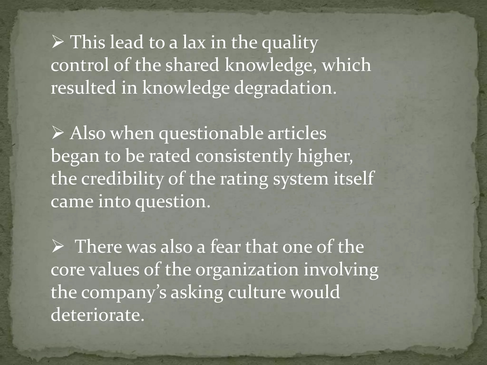  This lead to a lax in the quality
control of the shared knowledge, which
resulted in knowledge degradation.
 Also when questionable articles
began to be rated consistently higher,
the credibility of the rating system itself
came into question.
 There was also a fear that one of the
core values of the organization involving
the company’s asking culture would
deteriorate.
 