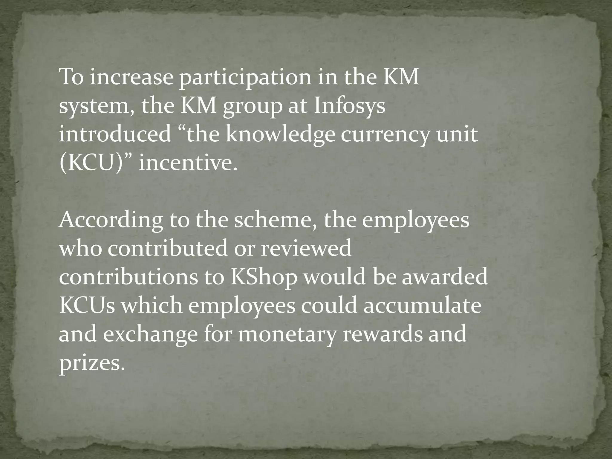 To increase participation in the KM
system, the KM group at Infosys
introduced “the knowledge currency unit
(KCU)” incentive.
According to the scheme, the employees
who contributed or reviewed
contributions to KShop would be awarded
KCUs which employees could accumulate
and exchange for monetary rewards and
prizes.
 