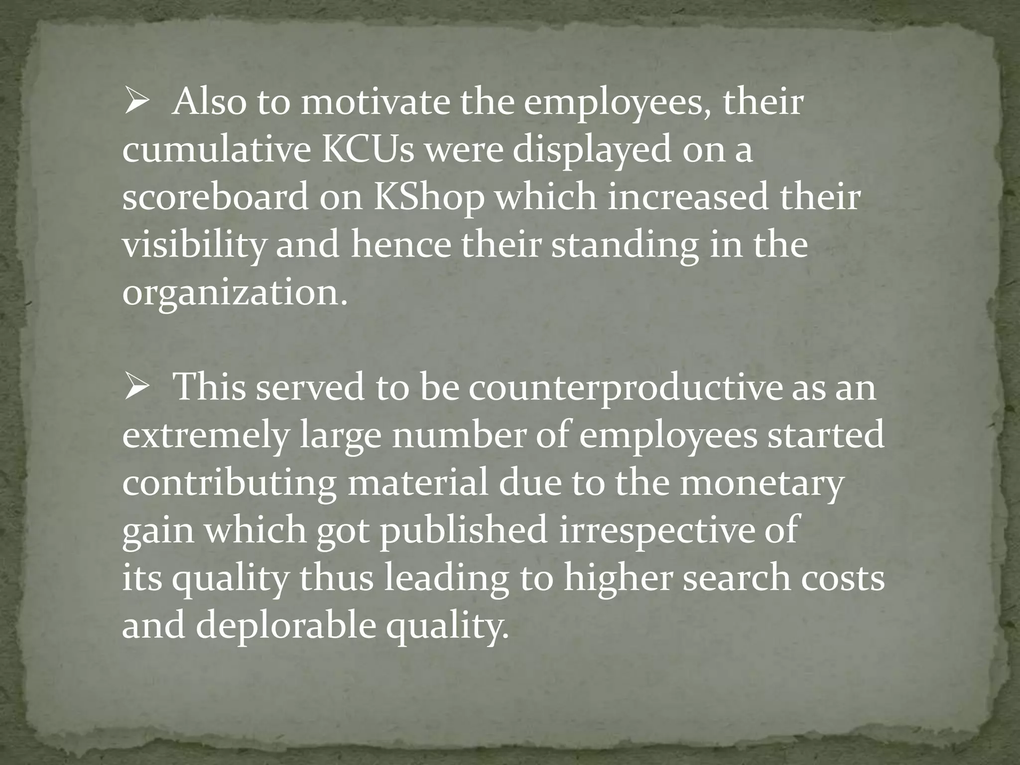  Also to motivate the employees, their
cumulative KCUs were displayed on a
scoreboard on KShop which increased their
visibility and hence their standing in the
organization.
 This served to be counterproductive as an
extremely large number of employees started
contributing material due to the monetary
gain which got published irrespective of
its quality thus leading to higher search costs
and deplorable quality.
 