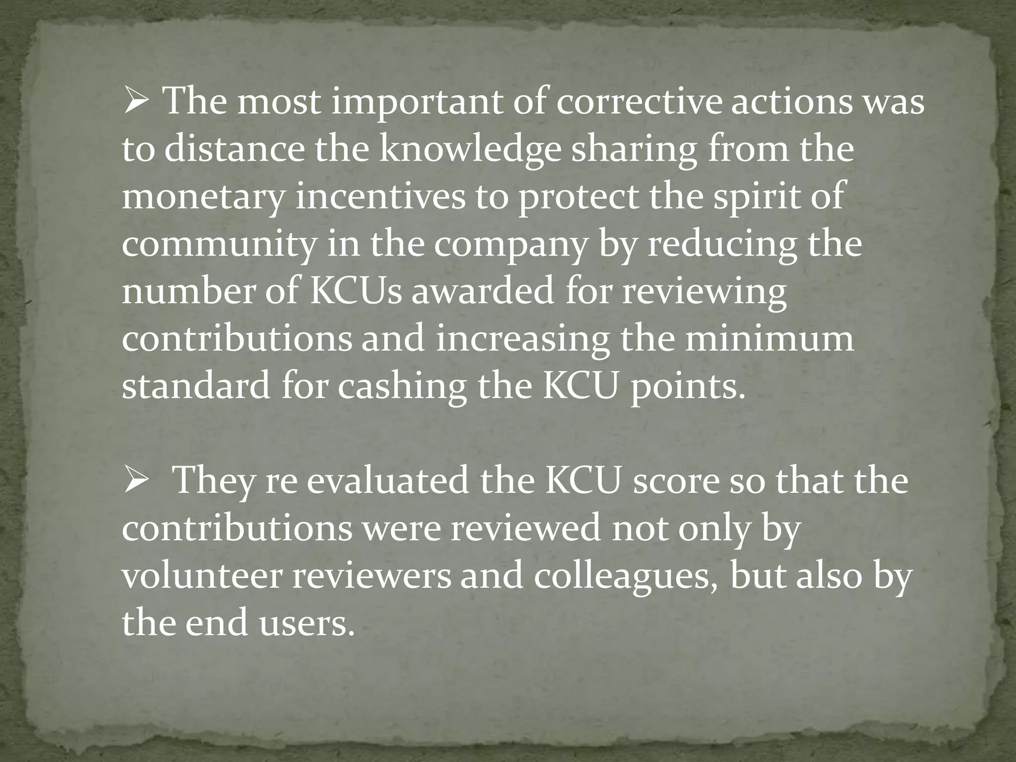  The most important of corrective actions was
to distance the knowledge sharing from the
monetary incentives to protect the spirit of
community in the company by reducing the
number of KCUs awarded for reviewing
contributions and increasing the minimum
standard for cashing the KCU points.
 They re evaluated the KCU score so that the
contributions were reviewed not only by
volunteer reviewers and colleagues, but also by
the end users.
 