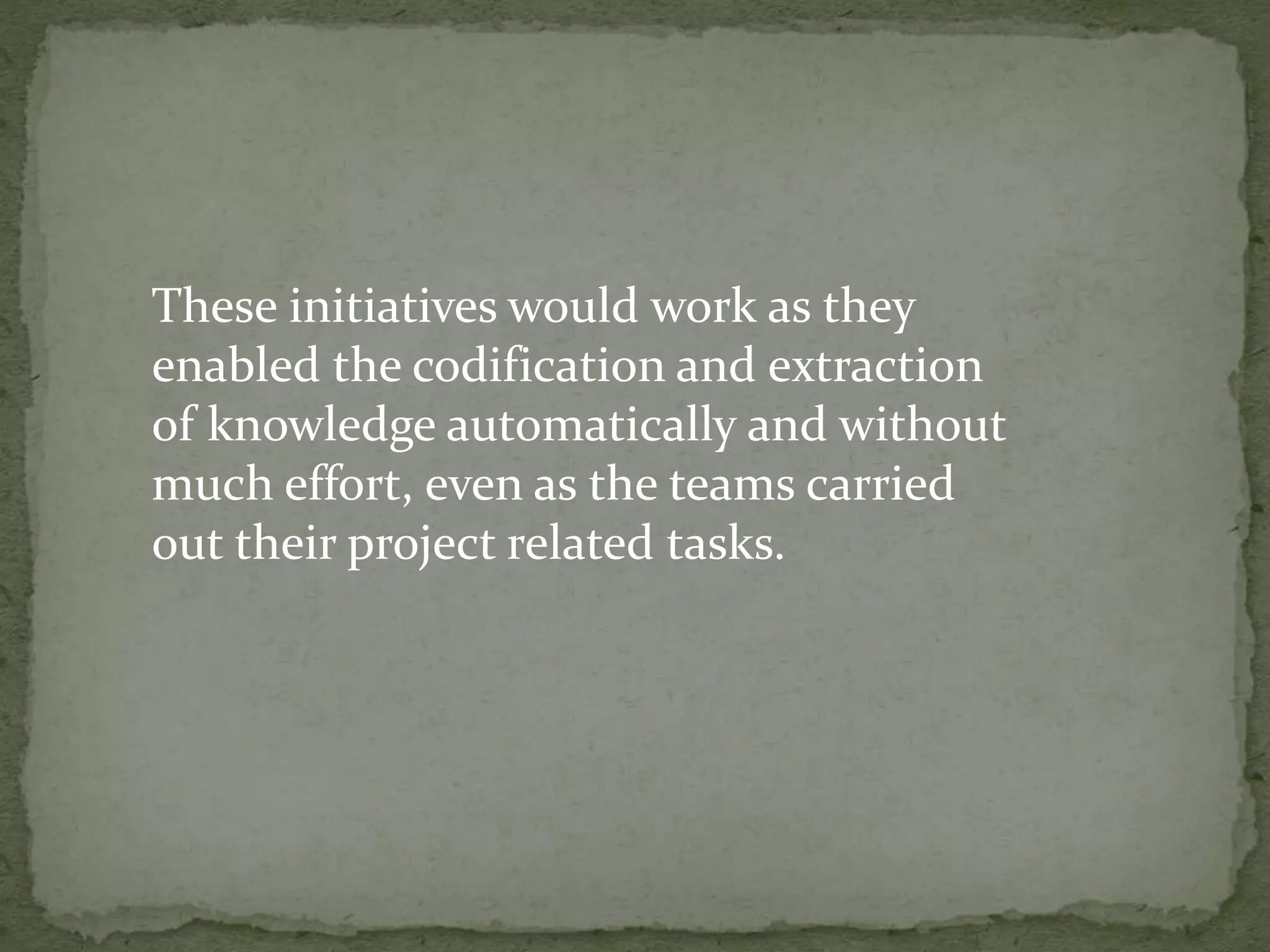 These initiatives would work as they
enabled the codification and extraction
of knowledge automatically and without
much effort, even as the teams carried
out their project related tasks.
 