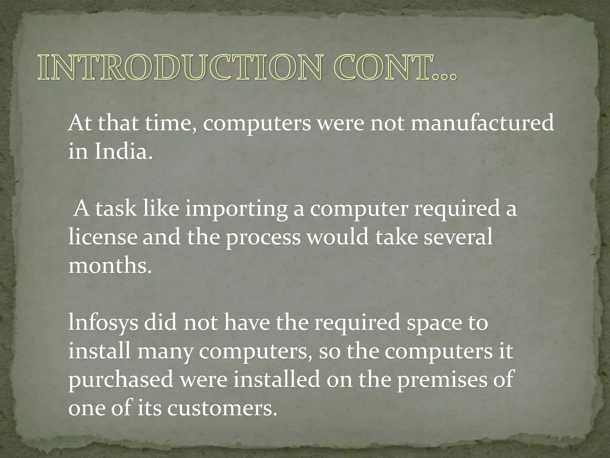 At that time, computers were not manufactured
in India.
A task like importing a computer required a
license and the process would take several
months.
lnfosys did not have the required space to
install many computers, so the computers it
purchased were installed on the premises of
one of its customers.
 