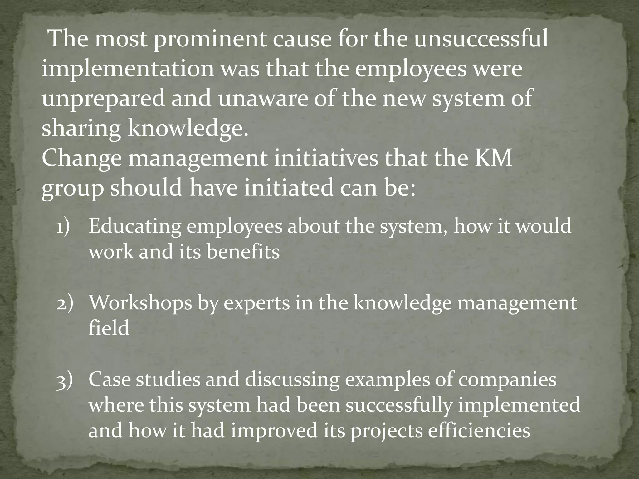 The most prominent cause for the unsuccessful
implementation was that the employees were
unprepared and unaware of the new system of
sharing knowledge.
Change management initiatives that the KM
group should have initiated can be:
1) Educating employees about the system, how it would
work and its benefits
2) Workshops by experts in the knowledge management
field
3) Case studies and discussing examples of companies
where this system had been successfully implemented
and how it had improved its projects efficiencies
 