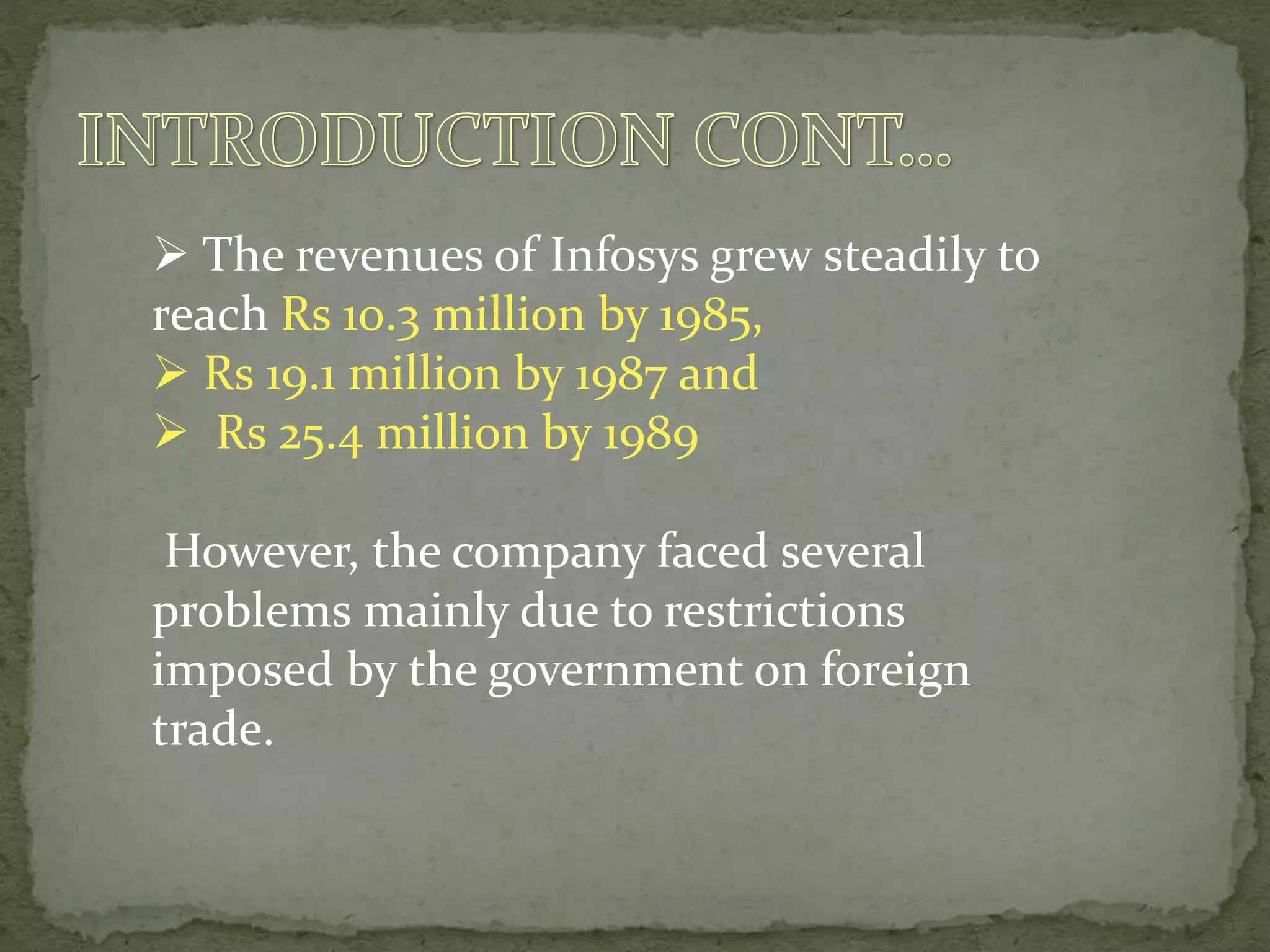  The revenues of Infosys grew steadily to
reach Rs 10.3 million by 1985,
 Rs 19.1 million by 1987 and
 Rs 25.4 million by 1989
However, the company faced several
problems mainly due to restrictions
imposed by the government on foreign
trade.
 