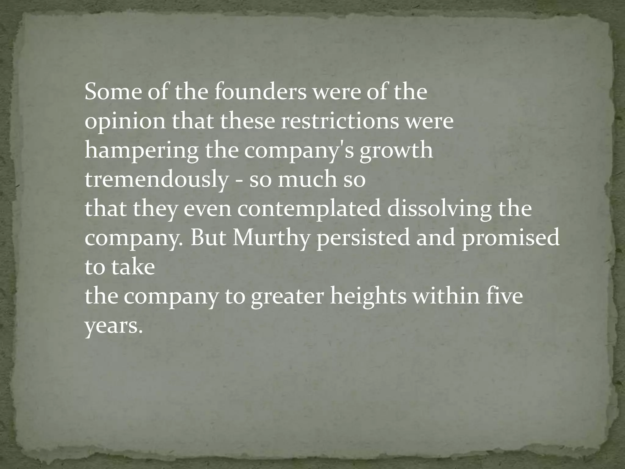 Some of the founders were of the
opinion that these restrictions were
hampering the company's growth
tremendously - so much so
that they even contemplated dissolving the
company. But Murthy persisted and promised
to take
the company to greater heights within five
years.
 