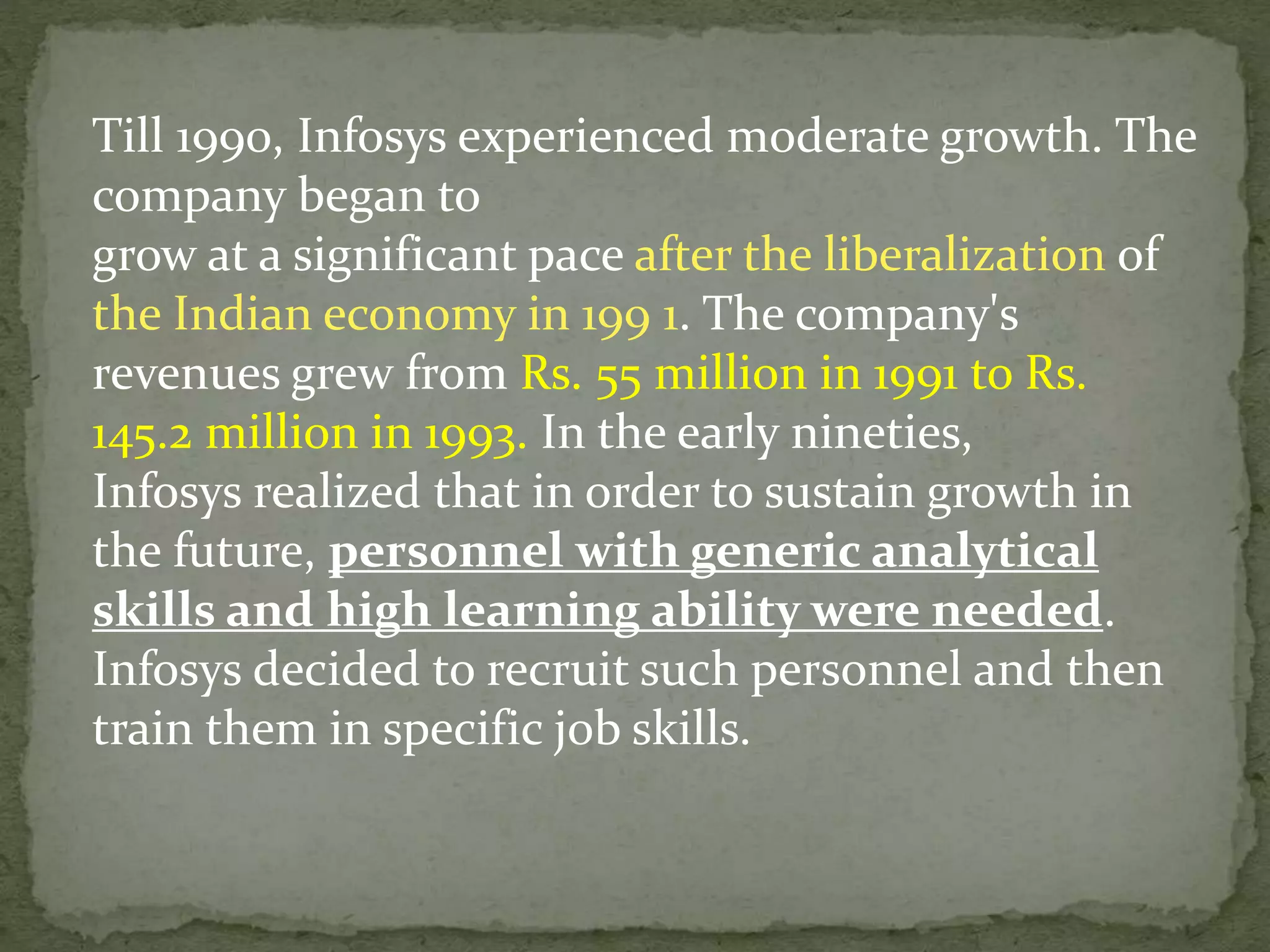 Till 1990, Infosys experienced moderate growth. The
company began to
grow at a significant pace after the liberalization of
the Indian economy in 199 1. The company's
revenues grew from Rs. 55 million in 1991 to Rs.
145.2 million in 1993. In the early nineties,
Infosys realized that in order to sustain growth in
the future, personnel with generic analytical
skills and high learning ability were needed.
Infosys decided to recruit such personnel and then
train them in specific job skills.
 