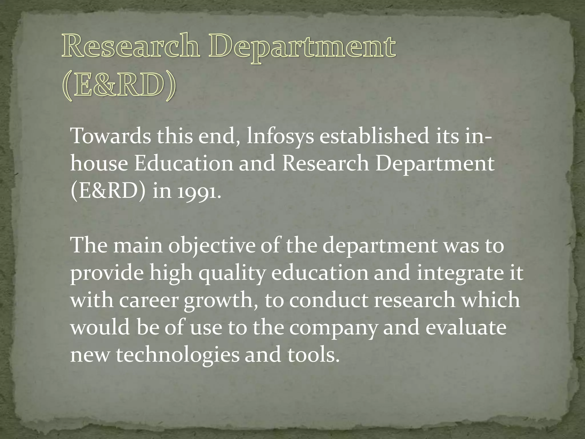Towards this end, lnfosys established its in-
house Education and Research Department
(E&RD) in 1991.
The main objective of the department was to
provide high quality education and integrate it
with career growth, to conduct research which
would be of use to the company and evaluate
new technologies and tools.
 
