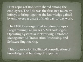 Print copies of BoK were shared among the
employees. The BoK was the first step taken by
lnfosys to bring together the knowledge gained
by employees as a part of their day-to-day work.
The E&RD was organized into four groups -
Programming Languages & Methodologies,
Operating Systems & Networking, Database
Management & Transaction Processing, and
Software Engineering.
This organization facilitated consolidation of
knowledge and building of expertise.
 