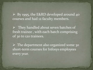  By 1995, the E&RD developed around 40
courses and had 12 faculty members.
 They handled about seven batches of
fresh trainee , with each batch comprising
of 30 to 120 trainees.
 The department also organized some 30
short-term courses for Infosys employees
every year.
 