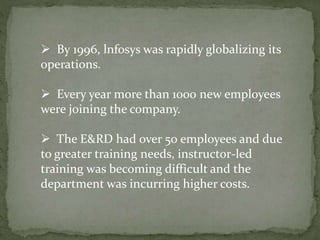  By 1996, lnfosys was rapidly globalizing its
operations.
 Every year more than 1000 new employees
were joining the company.
 The E&RD had over 50 employees and due
to greater training needs, instructor-led
training was becoming difficult and the
department was incurring higher costs.
 