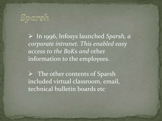  In 1996, lnfosys launched Sparsh, a
corporate intranet. This enabled easy
access to the BoKs and other
information to the employees.
 The other contents of Sparsh
included virtual classroom, email,
technical bulletin boards etc
 