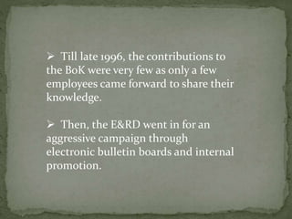  Till late 1996, the contributions to
the BoK were very few as only a few
employees came forward to share their
knowledge.
 Then, the E&RD went in for an
aggressive campaign through
electronic bulletin boards and internal
promotion.
 