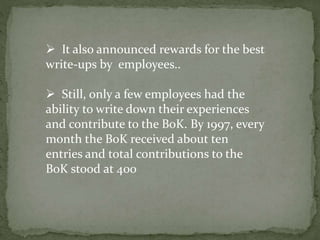  It also announced rewards for the best
write-ups by employees..
 Still, only a few employees had the
ability to write down their experiences
and contribute to the BoK. By 1997, every
month the BoK received about ten
entries and total contributions to the
BoK stood at 400
 