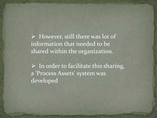  However, still there was lot of
information that needed to be
shared within the organization.
 In order to facilitate this sharing,
a 'Process Assets' system was
developed
 