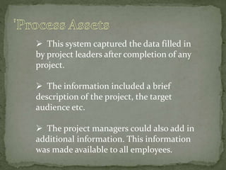  This system captured the data filled in
by project leaders after completion of any
project.
 The information included a brief
description of the project, the target
audience etc.
 The project managers could also add in
additional information. This information
was made available to all employees.
 