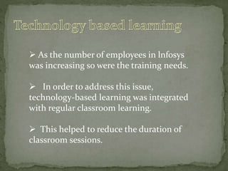  As the number of employees in lnfosys
was increasing so were the training needs.
 In order to address this issue,
technology-based learning was integrated
with regular classroom learning.
 This helped to reduce the duration of
classroom sessions.
 