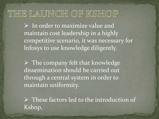  In order to maximize value and
maintain cost leadership in a highly
competitive scenario, it was necessary for
lnfosys to use knowledge diligently.
 The company felt that knowledge
dissemination should be carried out
through a central system in order to
maintain uniformity.
 These factors led to the introduction of
Kshop,
 