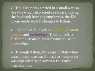  The Kshop was started in a small way on
five PCs which also acted as servers. Taking
the feedback from the employees, the KM
group made several changes to Kshop..
 Kshop had four pillars - people, content,
process and technology. The four pillars
facilitated creation, transfer and reuse of
knowledge.
 Through Kshop, the scope of BoK whose
creation and use was limited to one project
was expanded to encompass the entire
organization.
 