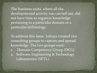 The business units, where all the
developmental activity was carried out, did
not have time to organize knowledge
pertaining to a particular domain or a
particular technology.
To address this issue, Infosys created two
consulting groups to capture and spread
knowledge. The two groups were:
1. Domain Competency Group (DCG)
2. Software Engineering & Technology
Laboratories (SETL).
 