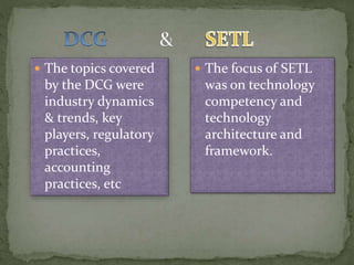  The topics covered
by the DCG were
industry dynamics
& trends, key
players, regulatory
practices,
accounting
practices, etc
 The focus of SETL
was on technology
competency and
technology
architecture and
framework.
 