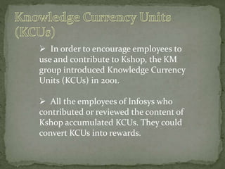  In order to encourage employees to
use and contribute to Kshop, the KM
group introduced Knowledge Currency
Units (KCUs) in 2001.
 All the employees of lnfosys who
contributed or reviewed the content of
Kshop accumulated KCUs. They could
convert KCUs into rewards.
 