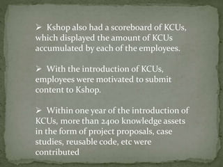  Kshop also had a scoreboard of KCUs,
which displayed the amount of KCUs
accumulated by each of the employees.
 With the introduction of KCUs,
employees were motivated to submit
content to Kshop.
 Within one year of the introduction of
KCUs, more than 2400 knowledge assets
in the form of project proposals, case
studies, reusable code, etc were
contributed
 