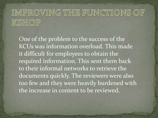 One of the problem to the success of the
KCUs was information overload. This made
it difficult for employees to obtain the
required information. This sent them back
to their informal networks to retrieve the
documents quickly. The reviewers were also
too few and they were heavily burdened with
the increase in content to be reviewed.
 