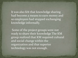 It was also felt that knowledge sharing
had become a means to earn money and
so employees had stopped exchanging
knowledge informally.
Some of the project groups were not
ready to share their knowledge The KM
group realized that KM required cultural
and social change within the
organization and that superior
technology was not enough.
 