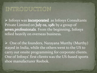  Infosys was as lnfosys Consultants
Private Limited on by a group of
. From the beginning, Infosys
relied heavily on overseas business.
 One of the founders, Narayana Murthy (Murthy)
stayed in India, while the others went to the US to
carry out onsite programming for corporate clients.
One of Infosys' first clients was the US-based sports
shoe manufacturer Reebok.
 